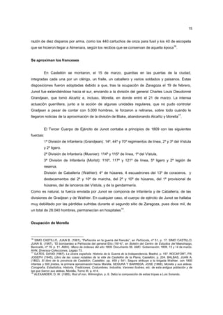 15

razón de diez disparos por arma, como los 440 cartuchos de onza para fusil y los 40 de escopeta
que se hicieron llegar a Almenara, según los recibos que se conservan de aquella época16.

Se aproximan los franceses

En Castellón se montaron, el 15 de marzo, guardias en las puertas de la ciudad,
integradas cada una por un clérigo, un fraile, un caballero y varios soldados y paisanos. Estas
disposiciones fueron adoptadas debido a que, tras la ocupación de Zaragoza el 19 de febrero,
Junot fue extendiéndose hacia el sur, enviando a la división del general Charles Louis Dieudonné
Grandjean, que tomó Alcañiz e, incluso, Morella, en donde entró el 21 de marzo. La intensa
actuación guerrillera, junto a la acción de algunas unidades regulares, que no pudo controlar
Gradjean a pesar de contar con 5.000 hombres, le forzaron a retirarse, sobre todo cuando le
17

llegaron noticias de la aproximación de la división de Blake, abandonando Alcañiz y Morella .

El Tercer Cuerpo de Ejército de Junot contaba a principios de 1809 con las siguientes
fuerzas:
1ª División de Infantería (Grandjean): 14º, 44º y 70º regimientos de línea, 2º y 3º del Vístula
y 2º ligero.
2ª División de Infantería (Musnier): 114º y 115º de línea, 1º del Vístula.
3ª División de Infantería (Morlot): 116º, 117º y 121º de línea, 5º ligero y 2ª legión de
reserva.
División de Caballería (Wathier): 4º de húsares, 4 escuadrones del 13º de coraceros, y
destacamentos del 2º y 10º de marcha, del 2º y 10º de húsares, del 1º provisional de
húsares, del de lanceros del Vístula, y de la gendarmería.
Como es natural, la fuerza enviada por Junot se componía de Infantería y de Caballería, de las
divisiones de Gradjean y de Wathier. En cualquier caso, el cuerpo de ejército de Junot se hallaba
muy debilitado por las pérdidas sufridas durante el segundo sitio de Zaragoza, pues doce mil, de
18

un total de 28.040 hombres, permanecían en hospitales .

Ocupación de Morella

16

SIMO CASTILLO, JUAN B. (1981), “Peñíscola en la guerra del francés”, en Peñíscola, nº 51, p. 17. SIMO CASTILLO,
JUAN B. (1987), “El bombardeo a Peñíscola del general Elío (1814)”, en Boletín del Centro de Estudios del Maestrazgo,
Benicarló, nº 19, p. 11. AMVL: Mano de órdenes del año 1809. Documento 56. AMC: Gobernación, 1809, 13 y 14 de marzo.
AHN: Diversos-Colecciones, Legajo 73.
17
GATES, DAVID (1987), La úlcera española. Historia de la Guerra de la Independencia, Madrid, p. 157. ROCAFORT, FR.
JOSEPH (1945), Libro de las cosas notables de la villa de Castellón de la Plana, Castellón, p. 204. BALBAS, JUAN A.
(1892), El libro de la provincia de Castellón, Castellón, pp. 459 y 541. Segura atribuye a la brigada Wathier, con 1800
infantes y 500 jinetes, la primera aproximación hacia Morella, SEGURA Y BARREDA, JOSE (1868), Morella y sus aldeas.
Corografía, Estadística, Historia, Tradiciones, Costumbres, Industria, Varones Ilustres, etc. de esta antigua población y de
las que fueron sus aldeas, Morella, Tomo III, p. 414.
18
ALEXANDER, D. W. (1985), Rod of iron, Wilmington, p. 6. Debo la composición de estas tropas a Luis Sorando.

 