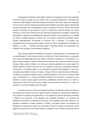 16

El gobernador de Morella, Ramón Betés, escribía al de Castellón el 12 de marzo pidiéndole
el envío de todas las tropas con que contara, pues sus partidas destacadas le informaban del
avance de 12.000 soldados franceses procedentes de Alcañiz. Pedro Roca, desde Catí, suspendía
el 15 de marzo el envío de refuerzos anunciado desde Castellón, pues temía cayeran directamente
en manos francesas, pero, al día siguiente, urgía la incorporación de nuevo, ante la esperanza de
rechazar al enemigo. A esta petición se unían los Vocales de la Junta de Morella, que, desde
Cinctorres, el mismo día 16 pedían el envío de refuerzos al gobernador de Castellón, al tiempo que
denunciaban la retirada de los soldados del regimiento América de sus posiciones en La Pobleta
sin ofrecer la debida resistencia, mientras que “los Paysanos Somatenes de Morella” habían
actuado adecuadamente. Comenzaban su denuncia con la expresión: “El Exemplo más
escandaloso que han visto los siglos acaban de darlo las Tropas del Regimiento de Infantería de
América y su Jefe …”. También solicitaban apoyo a diferentes pueblos de la gobernación de
19

Peñíscola: Vilar de Canes, Torre Embesora, Villafamés, … .

Esta primera ocupación de Morella es conocida con detalle gracias a la descripción que
nos facilita Segura: “El 3 de marzo se recibió una orden de D. Pedro García Navarro, comandante
de la división del Maestrazgo, para que saliese de Morella la guarnición y se incorporara a sus
tropas, dejando la plaza al cuidado y defensa de los milicianos. Era cuando una división de tropas
francesas había salido de Alcañiz y se temía que intentara apoderarse de nuestro castillo. No
contaba Morella con otras fuerzas que con una compañía de América y cuatrocientos milicianos
mal armados y sin disciplina alguna, y con esta gente, que apenas había disparado un fusil y que
no bastaba para defender la plaza, se obligó a D. Gaspar Zorita a ocupar las alturas de Monroyo y
la Pobleta, con el objeto de impedir el paso a un ejército aguerrido y con armas y municiones. Salió
pues el comandante el 11 de marzo de Morella, confiado en la animación y entusiasmo de sus
milicianos y procuró ocupar algunas eminencias y desfiladeros, abriendo fosos en el camino y
obstruyendo el paso con troncos de pino y follaje. ¡Eran los primeros ensayos de su valor y no
contaban con el cálculo meditado de los enemigos!

Al amanecer del día 16 de marzo algunas compañías de franceses salieron de Monroyo,
pero después de reconocer el terreno, dejando nuestros milicianos las avanzadas para replegarse
en la Pobleta, no dudando que aquella tarde, o en el siguiente día, tendrían que atacar al enemigo
o defender sus posiciones. Al día siguiente, seis compañías francesas y un escuadrón de
caballería se empeñaron en desalojar de los puntos a los morellanos; pero éstos, fuertes en sus
parapetos, rechazaron el ataque, matando un caballo y tres jinetes heridos. No esperaban los
enemigos una resistencia tan tenaz y por esto pidieron refuerzo de Alcañiz, precisamente cuando
llegaba una columna de los que habían entrado en Zaragoza. El día 19 llegaron a Monroyo seis mil

19

AMC: Gobernación, 1809, 12 y 16 de marzo.

 