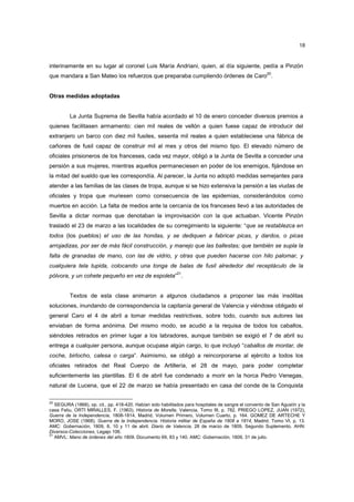 18

interinamente en su lugar al coronel Luis María Andriani, quien, al día siguiente, pedía a Pinzón
que mandara a San Mateo los refuerzos que preparaba cumpliendo órdenes de Caro20.

Otras medidas adoptadas

La Junta Suprema de Sevilla había acordado el 10 de enero conceder diversos premios a
quienes facilitasen armamento: cien mil reales de vellón a quien fuese capaz de introducir del
extranjero un barco con diez mil fusiles, sesenta mil reales a quien estableciese una fábrica de
cañones de fusil capaz de construir mil al mes y otros del mismo tipo. El elevado número de
oficiales prisioneros de los franceses, cada vez mayor, obligó a la Junta de Sevilla a conceder una
pensión a sus mujeres, mientras aquellos permaneciesen en poder de los enemigos, fijándose en
la mitad del sueldo que les correspondía. Al parecer, la Junta no adoptó medidas semejantes para
atender a las familias de las clases de tropa, aunque si se hizo extensiva la pensión a las viudas de
oficiales y tropa que muriesen como consecuencia de las epidemias, considerándolos como
muertos en acción. La falta de medios ante la cercanía de los franceses llevó a las autoridades de
Sevilla a dictar normas que denotaban la improvisación con la que actuaban. Vicente Pinzón
trasladó el 23 de marzo a las localidades de su corregimiento la siguiente: “que se restablezca en
todos (los pueblos) el uso de las hondas, y se dediquen a fabricar picas, y dardos, o picas
arrojadizas, por ser de más fácil construcción, y manejo que las ballestas; que también se supla la
falta de granadas de mano, con las de vidrio, y otras que pueden hacerse con hilo palomar, y
cualquiera tela tupida, colocando una tonga de balas de fusil alrededor del receptáculo de la
21

pólvora, y un cohete pequeño en vez de espoleta” .

Textos de esta clase animaron a algunos ciudadanos a proponer las más insólitas
soluciones, inundando de correspondencia la capitanía general de Valencia y viéndose obligado el
general Caro el 4 de abril a tomar medidas restrictivas, sobre todo, cuando sus autores las
enviaban de forma anónima. Del mismo modo, se acudió a la requisa de todos los caballos,
siéndoles retirados en primer lugar a los labradores, aunque también se exigió el 7 de abril su
entrega a cualquier persona, aunque ocupase algún cargo, lo que incluyó “caballos de montar, de
coche, birlocho, calesa o carga”. Asimismo, se obligó a reincorporarse al ejército a todos los
oficiales retirados del Real Cuerpo de Artillería, el 28 de mayo, para poder completar
suficientemente las plantillas. El 6 de abril fue condenado a morir en la horca Pedro Venegas,
natural de Lucena, que el 22 de marzo se había presentado en casa del conde de la Conquista
20

SEGURA (1868), op. cit., pp. 418-420. Habían sido habilitados para hospitales de sangre el convento de San Agustín y la
casa Feliu, ORTI MIRALLES, F. (1963), Historia de Morella, Valencia, Tomo III, p. 782. PRIEGO LOPEZ, JUAN (1972),
Guerra de la Independencia, 1808-1814, Madrid, Volumen Primero, Volumen Cuarto, p. 164. GOMEZ DE ARTECHE Y
MORO, JOSE (1868), Guerra de la Independencia. Historia militar de España de 1808 a 1814, Madrid, Tomo VI, p. 13.
AMC: Gobernación, 1809, 8, 10 y 11 de abril. Diario de Valencia, 28 de marzo de 1809, Segundo Suplemento. AHN:
Diversos-Colecciones, Legajo 106.
21
AMVL: Mano de órdenes del año 1809. Documento 69, 83 y 140. AMC: Gobernación, 1809, 31 de julio.

 