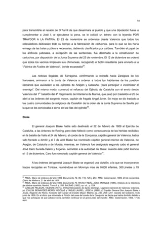 19

para transmitirle el recado de O´Farrill de que desarmara al pueblo y que una diputación fuese a
cumplimentar a José I; al ejecutarse la pena, se le colocó un letrero con la leyenda POR
TRAYDOR A LA PATRIA. El 23 de noviembre se ordenaba desde Valencia que todos los
eclesiásticos dedicasen todo su tiempo a la fabricación de cartuchos, para lo que se les haría
entrega de las balas y pólvora necesarias, debiendo clasificarlos por calibres. También el papel de
los archivos judiciales, a excepción de las sentencias, fue destinado a la construcción de
cartuchos, por disposición de la Junta Suprema del 25 de noviembre. El 12 de diciembre se ordenó
que todos los vecinos limpiasen sus chimeneas, recogiendo el hollín resultante para enviarlo a la
22

“Fábrica de Fusiles de Valencia”, donde escaseaba .

Las noticias llegadas de Tarragona, confirmando la retirada hacia Zaragoza de los
franceses, animaron a la Junta de Valencia a ordenar a todos los habitantes de los pueblos
cercanos que auxiliasen a los ejércitos de Aragón y Cataluña, “para perseguir e incomodar el
enemigo”. Del mismo modo, comenzó el refuerzo del Ejército de Cataluña con el envío desde
er

Valencia del 1 batallón del 4º Regimiento de Infantería de Marina, que pasó por Castellón el 20 de
abril a las órdenes del sargento mayor, capitán de fragata Angel Jover. En mayo se dio traslado a
las cuatro comunidades de religiosos de Castellón de la orden de la Junta Suprema de Sevilla por
23

la que se les convocaba a servir en las filas del ejército .

Blake

El general Joaquín Blake había sido destinado el 22 de febrero de 1809 al Ejército de
Cataluña, a las órdenes de Reding, pero éste falleció como consecuencia de las heridas recibidas
en la batalla de Valls el 24 de febrero; el conde de la Conquista, capitán general de Valencia, había
sido forzado a dimitir y el 7 de abril Blake fue nombrado capitán general interino de Valencia, de
Aragón, de Cataluña y de Murcia; mientras, en Valencia fue designado segundo cabo el general
José Caro Sureda-Valero y Togores, sometido a la autoridad de Blake; cuando éste pidió licencia
24

el 13 de diciembre, Caro fue nombrado capitán general de Valencia .

A las órdenes del general Joaquín Blake se organizó una división, a la que se incorporaron
tropas recogidas en Tortosa, reuniéndose en Monroyo más de 9.000 infantes, 300 jinetes y 19

22
AMVL: Mano de órdenes del año 1809. Documento 72, 86, 118, 120 y 254. AMC: Gobernación, 1809, 23 de noviembre.
Diario de Mallorca, 21 de abril de 1809.
23
AMVL: Mano de órdenes del año 1809. Documento 79. RIVAS FABAL, JOSE ENRIQUE (1985), Historia de la Infantería
de Marina española, Madrid, Tomo I, p. 266. BALBAS (1892), op. cit., p. 524.
24
GASCON PELEGRI, VICENTE (1975), El Real Monasterio de Santo Domingo, Capitanía General de Valencia, Valencia,
pp. 235-239. BENAVIDES MORO, NICOLAS y YAQUE LAUREL, JOSE A. (1960), El Capitán General Don Joaquín Blake y
Joyes, Regente del Reino, fundador del Cuerpo de Estado Mayor, Madrid, pp. 230, 268 y 291. Gaceta del Gobierno, 9 de
junio de 1809. En el oficio que informaba a Pinzón del cese del conde de la Conquista se decía que había dimitido debido a
que “los achaques de que adolece no le permiten continuar en el grave peso del mando”, AMC: Gobernación, 1809, 17 de
abril.

 