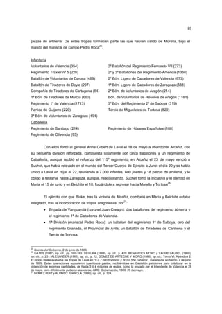 20

piezas de artillería. De estas tropas formaban parte las que habían salido de Morella, bajo el
mando del mariscal de campo Pedro Roca25.

Infantería
Voluntarios de Valencia (354)

2º Batallón del Regimiento Fernando VII (273)

Regimiento Traxler nº 5 (220)

2º y 3º Batallones del Regimiento América (1360)

Batallón de Voluntarios de Daroca (489)

2º Bón. Ligero de Cazadores de Valencia (673)

Batallón de Tiradores de Doyle (297)

1º Bón. Ligero de Cazadores de Zaragoza (588)

Compañía de Tiradores de Cartagena (64)

2º Bön. de Voluntarios de Aragón (214)

1º Bón. de Tiradores de Murcia (660)

Bón. de Voluntarios de Reserva de Aragón (1161)

Regimiento 1º de Valencia (1713)

3º Bón. del Regimiento 2º de Saboya (319)

Partida de Guijarro (220)

Tercio de Migueletes de Tortosa (829)

3º Bón. de Voluntarios de Zaragoza (494)
Caballería
Regimiento de Santiago (214)

Regimiento de Húsares Españoles (168)

Regimiento de Olivencia (95)

Con ellos forzó al general Anne Gilbert de Laval el 18 de mayo a abandonar Alcañiz, con
su pequeña división reforzada, compuesta solamente por cinco batallones y un regimiento de
Caballería, aunque recibió el refuerzo del 115º regimiento; en Alcañiz el 23 de mayo venció a
Suchet, que había relevado en el mando del Tercer Cuerpo de Ejército a Junot el día 20 y se había
unido a Laval en Híjar el 22, reuniendo a 7.000 infantes, 600 jinetes y 18 piezas de artillería, y le
obligó a retirarse hasta Zaragoza, aunque, reaccionando, Suchet tomó la iniciativa y le derrotó en
26

María el 15 de junio y en Belchite el 18, forzándole a regresar hacia Morella y Tortosa .

El ejército con que Blake, tras la victoria de Alcañiz, combatió en María y Belchite estaba
27

integrado, tras la incorporación de tropas aragonesas, por :
• Brigada de Vanguardia (coronel Juan Creagh): dos batallones del regimiento Almería y
el regimiento 1º de Cazadores de Valencia.
• 1ª División (mariscal Pedro Roca): un batallón del regimiento 1º de Saboya, otro del
regimiento Granada, el Provincial de Avila, un batallón de Tiradores de Cariñena y el
Tercio de Tortosa.

25

Gaceta del Gobierno, 2 de junio de 1809.
GATES (1987), op. cit., pp. 160-163. SEGURA (1868), op. cit., p. 420. BENAVIDES MORO y YAQUE LAUREL (1960),
op. cit., p. 231. ALEXANDER (1985), op. cit., p. 12. GOMEZ DE ARTECHE Y MORO (1886), op. cit., Tomo VI, Apéndice 2.
El propio Blake evaluaba las tropas de Laval en “6 o 7.000 hombres y 500 o 550 caballos”, Gaceta del Gobierno, 2 de junio
de 1809. Estas operaciones supusieron cuantiosos gastos, recibiéndose en Castellón peticiones para colaborar en la
obtención de enormes cantidades, de hasta 3 ó 4 millones de reales, como la enviada por el Intendente de Valencia el 29
de mayo, pero difícilmente pudieron atenderse, AMC: Gobernación, 1809, 29 de mayo.
27
GOMEZ RUIZ y ALONSO JUANOLA (1999), op. cit., p. 324.
26

 