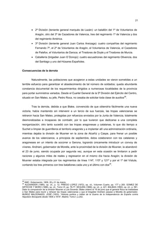 21

• 2ª División (teniente general marqués de Lazán): un batallón del 1º de Voluntarios de
Aragón, otro del 3º de Cazadores de Valencia, tres del regimiento 1º de Valencia y dos
del regimiento América.
• 3ª División (teniente general Juan Carlos Areizaga): cuatro compañías del regimiento
Fernando 7º, el 2º de Voluntarios de Aragón, el Voluntarios de Valencia, el Cazadores
de Palafox, el Voluntarios de Daroca, el Tiradores de Doyle y el Tiradores de Murcia.
• Caballería (brigadier Juan O´Donojú): cuatro escuadrones del regimiento Olivencia, dos
del Santiago y uno del Húsares Españoles.

Consecuencias de la derrota

Naturalmente, las poblaciones que acogieron a estas unidades se vieron sometidas a un
terrible esfuerzo para garantizar el abastecimiento de tal número de soldados; queda abundante
constancia documental de los requerimientos dirigidos a numerosas localidades de la provincia
para portar suministros variados. Desde el Cuartel General de la 5ª División del Ejército del Centro,
situado en San Mateo, su jefe, Pedro Roca, no cesaba de solicitar toda clase de auxilios28.

Tras la derrota, debida a que Blake, convencido de que obtendría fácilmente una nueva
victoria, había mantenido sin intervenir a un tercio de sus fuerzas, las tropas valencianas se
retiraron hacia San Mateo, protegidas por refuerzos enviados por la Junta de Valencia, totalmente
desmoralizadas e incapaces de combatir, por lo que tuvieron que dedicarse a una completa
reorganización; otro tanto sucedió con las tropas aragonesas y catalanas, lo que dio tiempo a
Suchet a limpiar de guerrilleros el territorio aragonés y a implantar allí una administración ordinaria,
mientras dejaba la división de Musnier en la zona de Alcañíz y Caspe, para frenar un posible
avance de los valencianos; a principios de septiembre, éstos colaboraron con los catalanes y
aragoneses en un intento de socorrer a Gerona, logrando únicamente introducir un convoy de
víveres. Andriani, gobernador de Morella, ante la proximidad de la división de Musnier, la abandonó
el 23 de junio, siendo ocupada por segunda vez, aunque en esta ocasión se limitaron a pedir
raciones y algunos miles de reales y regresaron en el mismo día hacia Aragón; la división de
Musnier estaba integrada por los regimientos de línea 114º, 115º y 121º y por el 1º del Vístula,
29

contando los tres primeros con tres batallones cada uno y el último con dos .

28

AMC: Gobernación, 1809, 28 y 31 de marzo.
ALEXANDER (1985), op. cit., p. 12. PRIEGO LOPEZ (1972), op. cit., Volumen Cuarto, pp. 177 y 283. GOMEZ DE
ARTECHE Y MORO (1886), op. cit., Tomo VI, pp. 76-77. SEGURA (1868), op. cit., p. 421. BALBAS (1892), op. cit., p. 581.
Debo la composición de la división Musnier a Luis Sorando. Blake ordenó el 18 de junio que el general Roca se trasladase
a San Mateo para reunir y rehacer las tropas valencianas y que el brigadier Andriani pasase a Morella de gobernador,
MUÑOZ MALDONADO, JOSÉ (1833), “Historia política y militar de la Guerra de la Independencia de España contra
Napoleón Bonaparte desde 1808 a 1814”, Madrid, Tomo I, p.202.

29

 