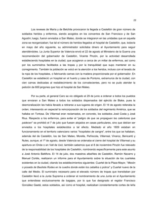 22

Los reveses de María y de Belchite provocaron la llegada a Castellón de gran número de
soldados heridos y enfermos, siendo acogidos en los conventos de San Francisco y de San
Agustín; luego, fueron enviados a San Mateo, donde se integraron en las unidades que en aquella
zona se reorganizaban; fue tal el número de heridos llegados al hospital de Castellón, que, todavía
en mayo del año siguiente, su administrador solicitaba dinero al Ayuntamiento para seguir
atendiéndoles. La Junta Superior de Valencia envió el 22 de agosto al Ministerio de la Guerra una
recomendación del gobernador de Castellón, Vicente Pinzón, por la actividad desarrollada
estableciendo hospitales en la ciudad, que acogieron a cerca de un millar de enfermos, así como
por los suministros facilitados a las tropas y por la tranquilidad que supo mantener en su
corregimiento. También la población se volcó en la atención a los heridos, incluso con el lavado de
la ropa de los hospitales, o fabricando camas con la madera proporcionada por el gobernador. En
Castellón se estableció un hospital en el huerto y casa de Pontons, extramuros de la ciudad, con
cien camas dedicadas al restablecimiento de los convalecientes, pero no se pudo atender la
petición de 600 jergones que hizo el hospital de San Mateo.

Por su parte, el general Caro se vio obligado el 29 de junio a ordenar a todos los pueblos
que enviaran a San Mateo a todos los soldados dispersados del ejército de Blake, pues la
desmoralización les había llevado a retirarse a sus lugares de origen. El 14 de agosto reiteraba la
orden, interesando en especial la reincorporación de los soldados del regimiento América, que se
hallaba en Tortosa. De Villarreal eran reclamados, en concreto, los soldados José Costa y José
Rius. Respecto a los enfermos, para evitar el “peligro de que se propaguen las calenturas que
padecen” se prohibió el 7 de julio que fuesen alojados en casas particulares, sino que debían ser
enviados a los hospitales establecidos a tal efecto. Mediado el año 1809 estaban en
funcionamiento en el territorio valenciano varios “hospitales de sangre”, entre los que se hallaban,
además del de Castellón, los de San Mateo, Morella, Peñíscola, Villarreal, Vinaroz, Benicarló y
Nules, aunque, el 1º de agosto, desde Valencia se ordenaba el cierre del hospital de Villarreal y su
apertura en Onda o en Vall de Uxó; también sabemos que el 8 de noviembre Pinzón fue relevado
de la responsabilidad de los hospitales de Castellón, nombrando específicamente para este asunto
a José Antonio Battifora. El 14 de julio, dos maestros albañiles de Castellón, Ramón Navarro y
Manuel Cortés, realizaron un informe para el Ayuntamiento sobre la situación de los cuarteles
existentes en la ciudad, citando los establecimientos siguientes: Cuartel de la Plaza Mayor, “Mesón
o posada de Bautista Rodes en la cuadra donde están los caballos o potros” y Cuartel nuevo de la
calle del Medio. El suministro necesario para el elevado número de tropas que transitaban por
Castellón llevó a la Junta Suprema a ordenar el nombramiento de una Junta en el Ayuntamiento
que entendiese exclusivamente de bagajes, por lo que fue designado el regidor Francisco
González Gaetá; estos soldados, así como el hospital, realizaban constantemente cortes de leña

 