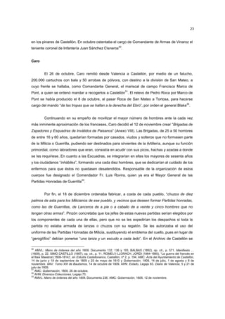 23

en los pinares de Castellón. En octubre ostentaba el cargo de Comandante de Armas de Vinaroz el
teniente coronel de Infantería Juan Sánchez Cisneros30.

Caro

El 26 de octubre, Caro remitió desde Valencia a Castellón, por medio de un falucho,
200.000 cartuchos con bala y 50 arrobas de pólvora, con destino a la división de San Mateo, a
cuyo frente se hallaba, como Comandante General, el mariscal de campo Francisco Marco de
31

Pont, a quien se ordenó mandar a recogerlos a Castellón . El relevo de Pedro Roca por Marco de
Pont se había producido el 8 de octubre, al pasar Roca de San Mateo a Tortosa, para hacerse
32

cargo del mando “de las tropas que se hallan a la derecha del Ebro”, por orden el general Blake .

Continuando en su empeño de movilizar el mayor número de hombres ante la cada vez
más inminente aproximación de los franceses, Caro decidió el 12 de noviembre crear “Brigadas de
Zapadores y Esquadras de Inválidos de Paisanos” (Anexo VIII). Las Brigadas, de 25 a 50 hombres
de entre 16 y 60 años, quedarían formadas por casados, viudos y solteros que no formasen parte
de la Milicia o Guerrilla, pudiendo ser destinados para sirvientes de la Artillería, aunque su función
primordial, como labradores que eran, consistía en acudir con sus picos, hachas y azadas a donde
se les requiriese. En cuanto a las Escuadras, se integrarían en ellas los mayores de sesenta años
y los ciudadanos “inhábiles”, formando una cada diez hombres, que se dedicarían al cuidado de los
enfermos para que éstos no quedasen desatendidos. Responsable de la organización de estoa
cuerpos fue designado el Comendador Fr. Luis Rovira, quien ya era el Mayor General de las
33

Partidas Honradas de Guerrilla .

Por fin, el 18 de diciembre ordenaba fabricar, a costa de cada pueblo, “chuzos de diez
palmos de asta para los Milicianos de ese pueblo, y vecinos que deseen formar Partidas honradas,
como las de Guerrillas, de Lanceros de a pie o a caballo de a veinte y cinco hombres que no
tengan otras armas”. Pinzón concretaba que los jefes de estas nuevas partidas serían elegidos por
los componentes de cada una de ellas, pero que no se les expedirían los despachos si toda la
partida no estaba armada de lanzas o chuzos con su regatón. Se les autorizaba el uso del
uniforme de las Partidas Honradas de Milicia, sustituyendo el emblema del cuello, pues en lugar de
“geroglífico” debían ponerse “una lanza y un escudo a cada lado”. En el Archivo de Castellón se
30

AMVL: Mano de órdenes del año 1809. Documento 132, 136 y 193. BALBAS (1892), op. cit., p. 571. Manifiesto …
(1809), p. 22. SIMO CASTILLO (1987), op. cit., p. 11. ROMEU I LLORACH, JORDI (1984-1985), “La guerra del francés en
el Baix Maestrat (1808-1814)”, en Estudis Castellonencs, Castellón, nº 2, p. 194. AMC: Acta del Ayuntamiento de Castellón,
14 de junio y 19 de septiembre de 1809 y 25 de mayo de 1810 y Gobernación, 1809, 14 de julio, 1 de agosto y 8 de
noviembre. AAV: Tomo XIII de Bautismos, 14 de octubre de 1809. AHN: Estado, Legajo 83. Diario de Valencia, 5 y 21 de
julio de 1809.
31
AMC: Gobernación, 1809, 26 de octubre.
32
AHN: Diversos-Colecciones, Legajo 73.
33
AMVL: Mano de órdenes del año 1809. Documento 236. AMC: Gobernación, 1809, 12 de noviembre.

 