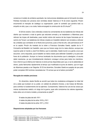 24

conserva el modelo de emblema aprobado; las instrucciones detalladas para la formación de estas
Partidas honradas de Lanceros eran remitidas desde Valencia el 18 de enero siguiente; Pinzón
encomendó al marqués de Usátegui su organización, quien le contestó que pondría todo su
34

empeño en ello y que, a su costa, había encargado la construcción de 25 chuzos .

El 28 de octubre, Caro ordenaba a todos los comandantes de los batallones de milicias del
distrito que reunieran a toda la gente que estuviera armada y se trasladaran a Albentosa para
reforzar las tropas allí destinadas, pues recibió noticia del avance de las tropas francesas por el
camino de Teruel. Los batallones de milicias creados en Castellón debieron ser enviados a reforzar
las unidades que combatían en el Norte de la provincia, pues a final de año, sólo permanecía el 4º
en la capital. Pinzón dio traslado de la orden a Francisco González Gaetá, capitán de la 1ª
Compañía del Batallón de Castellón, para que se hiciera cargo de él a tales efectos, aunque eso
suponía quitar el mando a José Font Molina, que lo ostentaba. Gaetá reunió a su gente y tuvo que
escuchar, como respuesta, que el batallón se había creado para defender Castellón y no para salir
fuera de la población. Aunque no hemos localizado los documentos que lo atestigüen, el asunto
debió resolverse, ya que inmediatamente intentaron conseguir armas para todos los miembros.
Caro informó que la fábrica de Valencia no tenía armas disponibles pero que, si se le adelantaba el
dinero, podía fabricarlas rápidamente al tiempo que modificaba el punto de destino, que en lugar
de Albentosa pasaba a ser Segorbe. El 23 de diciembre, González Gaetá se quejaba de que para
35

poder completar 250 hombres necesitaba las 110 armas que se le habían prometido .

Recogida de metales preciosos

En diciembre, desde Sevilla se acordó que todos los ciudadanos entregasen la mitad del
oro y plata que tuviesen en su poder, en calidad de préstamo forzoso, a las Casas de Moneda,
para contribuir al sostenimiento de los ejércitos. Curiosamente, Valencia fue una de las cecas que
menos acuñaciones realizó a lo largo de la guerra, pues sólo conocemos los valores siguientes,
36

todos ellos con el mismo modelo y únicamente en plata :

8 reales de plata del año 1811
4 reales de plata de los años 1810 y 1811
2 reales de plata de los años 1811 y 1812

Disposiciones adoptadas por los franceses

34

AMC: Gobernación, 1809, 18 de diciembre y 1810, 18 y 23 de enero y 2 de febrero.
AMC: Gobernación, 1809, 29 de octubre, 1, 12 y 23 de diciembre.
36
AMC: Gobernación, 1809, 27 de diciembre.
35

 