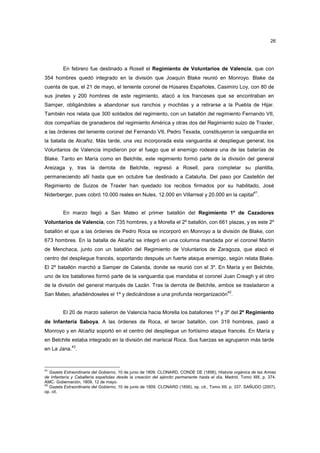 26

En febrero fue destinado a Rosell el Regimiento de Voluntarios de Valencia, que con
354 hombres quedó integrado en la división que Joaquín Blake reunió en Monroyo. Blake da
cuenta de que, el 21 de mayo, el teniente coronel de Húsares Españoles, Casimiro Loy, con 80 de
sus jinetes y 200 hombres de este regimiento, atacó a los franceses que se encontraban en
Samper, obligándoles a abandonar sus ranchos y mochilas y a retirarse a la Puebla de Hijar.
También nos relata que 300 soldados del regimiento, con un batallón del regimiento Fernando VII,
dos compañías de granaderos del regimiento América y otras dos del Regimiento suizo de Traxler,
a las órdenes del teniente coronel del Fernando VII, Pedro Texada, constituyeron la vanguardia en
la batalla de Alcañiz. Más tarde, una vez incorporada esta vanguardia al despliegue general, los
Voluntarios de Valencia impidieron por el fuego que el enemigo rodeara una de las baterías de
Blake. Tanto en María como en Belchite, este regimiento formó parte de la división del general
Areizaga y, tras la derrota de Belchite, regresó a Rosell, para completar su plantilla,
permaneciendo allí hasta que en octubre fue destinado a Cataluña. Del paso por Castellón del
Regimiento de Suizos de Traxler han quedado los recibos firmados por su habilitado, José
41

Niderberger, pues cobró 10.000 reales en Nules, 12.000 en Villarreal y 20.000 en la capital .

En marzo llegó a San Mateo el primer batallón del Regimiento 1º de Cazadores
Voluntarios de Valencia, con 735 hombres, y a Morella el 2º batallón, con 661 plazas, y es este 2º
batallón el que a las órdenes de Pedro Roca se incorporó en Monroyo a la división de Blake, con
673 hombres. En la batalla de Alcañiz se integró en una columna mandada por el coronel Martín
de Menchaca, junto con un batallón del Regimiento de Voluntarios de Zaragoza, que atacó el
centro del despliegue francés, soportando después un fuerte ataque enemigo, según relata Blake.
El 2º batallón marchó a Samper de Calanda, donde se reunió con el 3º. En María y en Belchite,
uno de los batallones formó parte de la vanguardia que mandaba el coronel Juan Creagh y el otro
de la división del general marqués de Lazán. Tras la derrota de Belchite, ambos se trasladaron a
42

San Mateo, añadiéndoseles el 1º y dedicándose a una profunda reorganización .

El 20 de marzo salieron de Valencia hacia Morella los batallones 1º y 3º del 2º Regimiento
de Infantería Saboya. A las órdenes de Roca, el tercer batallón, con 319 hombres, pasó a
Monroyo y en Alcañiz soportó en el centro del despliegue un fortísimo ataque francés. En María y
en Belchite estaba integrado en la división del mariscal Roca. Sus fuerzas se agruparon más tarde
en La Jana.43.

41

Gazeta Extraordinaria del Gobierno, 10 de junio de 1809. CLONARD, CONDE DE (1856), Historia orgánica de las Armas
de Infantería y Caballería españolas desde la creación del ejército permanente hasta el día, Madrid, Tomo XIII, p. 374.
AMC: Gobernación, 1809, 12 de mayo.
42
Gazeta Extraordinaria del Gobierno, 10 de junio de 1809. CLONARD (1856), op. cit., Tomo XII, p. 337. SAÑUDO (2007),
op. cit.

 