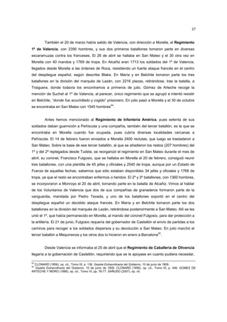 27

También el 20 de marzo había salido de Valencia, con dirección a Morella, el Regimiento
1º de Valencia, con 2356 hombres, y sus dos primeros batallones tomaron parte en diversas
escaramuzas contra los franceses. El 26 de abril se hallaba en San Mateo y el 30 otra vez en
Morella con 40 mandos y 1769 de tropa. En Alcañiz eran 1713 los soldados del 1º de Valencia,
llegados desde Morella a las órdenes de Roca, resistiendo un fuerte ataque francés en el centro
del despliegue español, según describe Blake. En María y en Belchite tomaron parte los tres
batallones en la división del marqués de Lazán, con 2216 plazas, retirándose, tras la batalla, a
Traiguera, donde todavía los encontramos a primeros de julio. Gómez de Arteche recoge la
mención de Suchet al 1º de Valencia, al parecer, único regimiento que se agrupó e intentó resistir
en Belchite, “donde fue acuchillado y cogido” prisionero. En julio pasó a Morella y el 30 de octubre
44

se encontraba en San Mateo con 1545 hombres .

Antes hemos mencionado al Regimiento de Infantería América, pues setenta de sus
soldados daban guarnición a Peñíscola y una compañía, también del tercer batallón, es la que se
encontraba en Morella cuando fue ocupada, pues cubría diversas localidades cercanas a
Peñíscola. El 14 de febrero fueron enviados a Morella 2400 reclutas, que luego se trasladaron a
San Mateo. Sobre la base de ese tercer batallón, al que se añadieron los restos (207 hombres) del
1º y del 2º replegados desde Tudela, se reorganizó el regimiento en San Mateo durante el mes de
abril; su coronel, Francisco Fulgosio, que se hallaba en Morella el 20 de febrero, consiguió reunir
tres batallones, con una plantilla de 45 jefes y oficiales y 2545 de tropa, aunque por un Estado de
Fuerza de aquellas fechas, sabemos que sólo estaban disponibles 34 jefes y oficiales y 1768 de
tropa, ya que el resto se encontraban enfermos o heridos. El 2º y 3º batallones, con 1360 hombres,
se incorporaron a Monroyo el 20 de abril, tomando parte en la batalla de Alcañiz. Vimos al hablar
de los Voluntarios de Valencia que dos de sus compañías de granaderos formaron parte de la
vanguardia, mandada por Pedro Texada, y uno de los batallones soportó en el centro del
despliegue español un decidido ataque francés. En María y en Belchite tomaron parte los dos
batallones en la división del marqués de Lazán, retirándose posteriormente a San Mateo. Allí se les
unió el 1º, que había permanecido en Morella, al mando del coronel Fulgosio, para dar protección a
la artillería. El 21 de junio, Fulgosio requería del gobernador de Castellón el envío de partidas a los
caminos para recoger a los soldados dispersos y su devolución a San Mateo. En julio marchó el
45

tercer batallón a Mequinenza y los otros dos lo hicieron en enero a Barcelona .

Desde Valencia se informaba el 25 de abril que el Regimiento de Caballería de Olivencia
llegaría a la gobernación de Castellón, requiriendo que se le apoyase en cuanto pudiera necesitar,
43

CLONARD (1856), op. cit., Tomo IX, p. 136. Gazeta Extraordinaria del Gobierno, 10 de junio de 1809.
Gazeta Extraordinaria del Gobierno, 10 de junio de 1809. CLONARD (1856), op. cit., Tomo IX, p. 446. GOMEZ DE
ARTECHE Y MORO (1886), op. cit., Tomo VI, pp. 76-77. SAÑUDO (2007), op. cit.
44

 
