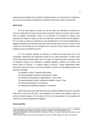 4

observarse para la defensa de los Pueblos y Ciudades grandes en la presente guerra” (Anexo III),
que son una de las mejores muestras de la movilización total llevada a cabo a nivel nacional3.

Alojamientos

El 28 de enero llegó por primera vez una real orden que eliminaba las exenciones al
servicio de alojamiento de tropas de toda clase de personas. Hasta ese momento, sólo el pueblo
llano era obligado normalmente a alojar en sus domicilios a los soldados en tránsito, pues
cualquiera que ocupara un cargo, por menor que éste fuera, solía ser eximido de esta obligación.
El 15 de mayo se ordenó la constitución en cada ayuntamiento de una Junta de Alojamientos y
Bagajes, encargada de la distribución de tropas entre las casas de los vecinos, a la que el 17 de
noviembre se le recordaba que los “soldados de las Torres de la Costa” estaban exentos, como
soldados que eran, de prestar tal servicio.

El 1º de diciembre siguiente se recibieron de Valencia las instrucciones de lo que
comportaba exactamente este alojamiento (Anexo IV). En casas particulares, al militar, fuese
oficial o tropa, debía proporcionársele “cama, luz y lugar en el fuego para guisar y calentarse”. Para
no recargar en exceso a los ciudadanos, no estaban obligados a atender a los militares “que
fuesen usando de licencia, o a negocios agenos al servicio” y ningún destacamento debía
permanecer más de tres días en una misma localidad. A cambio, por cada alojado recibirían las
siguientes cantidades:
Por brigadier o coronel, 3 reales de vellón diarios.
Por coronel graduado o teniente coronel efectivo, 2 reales.
Por teniente coronel graduado o capitán efectivo, 1 real y medio.
Por capitán graduado, teniente, subteniente, capellán o cirujano, 1 real.
Por cada plaza de Infantería, 12 maravedís.
Por cada plaza de Caballería y Dragones, 16 maravedís.

Estas instrucciones eran copia literal de las que se habían dictado por Carlos IV casi veinte
años antes, el 30 de abril de 1790, y, para desgracia de los vecinos, los importes a abonar no
sufrieron incremento alguno. El 10 de abril de 1810 se hizo responsables a los corregidores del
4

control de las Juntas de Alojamientos y Bagajes .

Nuevas plantillas
2

Gaceta del Gobierno, 3 de febrero de 1809. AMVL: Mano de órdenes del año 1809. Documentos 26, 52 y 71. FERRERES
ALEU, ILDEFONSO (2006), Historia de la Villa de San Matheo, Castellón, p. 168. SAÑUDO (2007), op. cit.
3
ARCHIVO MUNICIPAL DE CASTELLÓN (AMC): Gobernación, 1809, 5 y 27 de enero. AMVL: Mano de órdenes del año
1809. Documento 60.
4
AMVL: Mano de órdenes del año 1809. Documentos 20, 243, 261 y 276. AMC: Gobernación, 1809, 17 de noviembre.

 