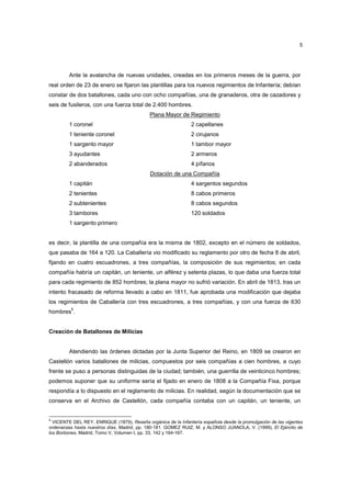 5

Ante la avalancha de nuevas unidades, creadas en los primeros meses de la guerra, por
real orden de 23 de enero se fijaron las plantillas para los nuevos regimientos de Infantería; debían
constar de dos batallones, cada uno con ocho compañías, una de granaderos, otra de cazadores y
seis de fusileros, con una fuerza total de 2.400 hombres.
Plana Mayor de Regimiento
1 coronel

2 capellanes

1 teniente coronel

2 cirujanos

1 sargento mayor

1 tambor mayor

3 ayudantes

2 armeros

2 abanderados

4 pífanos
Dotación de una Compañía

1 capitán

4 sargentos segundos

2 tenientes

8 cabos primeros

2 subtenientes

8 cabos segundos

3 tambores

120 soldados

1 sargento primero

es decir, la plantilla de una compañía era la misma de 1802, excepto en el número de soldados,
que pasaba de 164 a 120. La Caballería vio modificado su reglamento por otro de fecha 8 de abril,
fijando en cuatro escuadrones, a tres compañías, la composición de sus regimientos; en cada
compañía habría un capitán, un teniente, un alférez y setenta plazas, lo que daba una fuerza total
para cada regimiento de 852 hombres; la plana mayor no sufrió variación. En abril de 1813, tras un
intento fracasado de reforma llevado a cabo en 1811, fue aprobada una modificación que dejaba
los regimientos de Caballería con tres escuadrones, a tres compañías, y con una fuerza de 630
5

hombres .

Creación de Batallones de Milicias

Atendiendo las órdenes dictadas por la Junta Superior del Reino, en 1809 se crearon en
Castellón varios batallones de milicias, compuestos por seis compañías a cien hombres, a cuyo
frente se puso a personas distinguidas de la ciudad; también, una guerrilla de veinticinco hombres;
podemos suponer que su uniforme sería el fijado en enero de 1808 a la Compañía Fixa, porque
respondía a lo dispuesto en el reglamento de milicias. En realidad, según la documentación que se
conserva en el Archivo de Castellón, cada compañía contaba con un capitán, un teniente, un

5

VICENTE DEL REY, ENRIQUE (1879), Reseña orgánica de la Infantería española desde la promulgación de las vigentes
ordenanzas hasta nuestros días, Madrid, pp. 180-181. GOMEZ RUIZ, M. y ALONSO JUANOLA, V. (1999), El Ejército de
los Borbones, Madrid, Tomo V, Volumen I, pp. 33, 142 y 164-167.

 