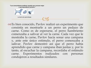 "Los consumidores prefieren aquello que conocen mejor
             o que aprendieron primero."




            La teoría de aprendizaje.

                                                  
 Es bien conocido, Pavlov realizó un experimento que
  consistía en mostrarle a un perro un pedazo de
  carne. Como es de esperarse, el perro hambriento
  comenzaba a salivar al ver la carne. Cada vez que le
  mostraba la carne, Pavlov hacía sonar una campana
  y, ante este único estímulo, el perro comenzaba a
  salivar. Pavlov demostró así que el perro había
  aprendido que carne y campana iban juntas y, por lo
  tanto, al escuchar la campana, recordaba el estímulo
  carne. Experimentos realizados con personas
  condujeron a resultados similares.
 