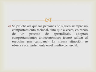 
 Se prueba así que las personas no siguen siempre un
  comportamiento racional, sino que a veces, en razón
  de    un    proceso    de    aprendizaje,   adoptan
  comportamientos antieconómicos (como salivar al
  escuchar una campana). La misma situación se
  observa corrientemente en el medio comercial.
 