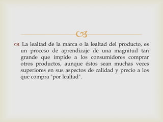 
 La lealtad de la marca o la lealtad del producto, es
 un proceso de aprendizaje de una magnitud tan
 grande que impide a los consumidores comprar
 otros productos, aunque éstos sean muchas veces
 superiores en sus aspectos de calidad y precio a los
 que compra "por lealtad".
 