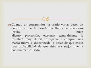 
 Cuando un consumidor ha usado varias veces un
  dentífrico que le brinda resultados satisfactorios
  (brillo,                                     buen
  aliento, protección, etcétera), generalmente le
  resultará muy difícil arriesgarse a comprar una
  marca nueva o desconocida, a pesar de que exista
  una probabilidad de que ésta sea mejor que la
  habitualmente usada.
 