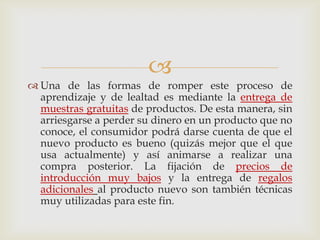 
 Una de las formas de romper este proceso de
  aprendizaje y de lealtad es mediante la entrega de
  muestras gratuitas de productos. De esta manera, sin
  arriesgarse a perder su dinero en un producto que no
  conoce, el consumidor podrá darse cuenta de que el
  nuevo producto es bueno (quizás mejor que el que
  usa actualmente) y así animarse a realizar una
  compra posterior. La fijación de precios de
  introducción muy bajos y la entrega de regalos
  adicionales al producto nuevo son también técnicas
  muy utilizadas para este fin.
 