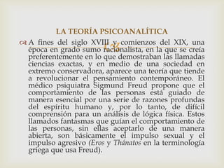 LA TEORÍA PSICOANALÍTICA

                        
 A fines del siglo XVIII y comienzos del XIX, una
  época en grado sumo racionalista, en la que se creía
  preferentemente en lo que demostraban las llamadas
  ciencias exactas, y en medio de una sociedad en
  extremo conservadora, aparece una teoría que tiende
  a revolucionar el pensamiento contemporáneo. El
  médico psiquiatra Sigmund Freud propone que el
  comportamiento de las personas está guiado de
  manera esencial por una serie de razones profundas
  del espíritu humano y, por lo tanto, de difícil
  comprensión para un análisis de lógica física. Estos
  llamados fantasmas que guían el comportamiento de
  las personas, sin ellas aceptarlo de una manera
  abierta, son básicamente el impulso sexual y el
  impulso agresivo (Eros y Thánatos en la terminología
  griega que usa Freud).
 