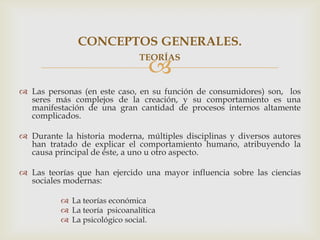 CONCEPTOS GENERALES.
                               TEORÍAS
                                  
 Las personas (en este caso, en su función de consumidores) son, los
  seres más complejos de la creación, y su comportamiento es una
  manifestación de una gran cantidad de procesos internos altamente
  complicados.

 Durante la historia moderna, múltiples disciplinas y diversos autores
  han tratado de explicar el comportamiento humano, atribuyendo la
  causa principal de éste, a uno u otro aspecto.

 Las teorías que han ejercido una mayor influencia sobre las ciencias
  sociales modernas:

           La teorías económica
           La teoría psicoanalítica
           La psicológico social.
 