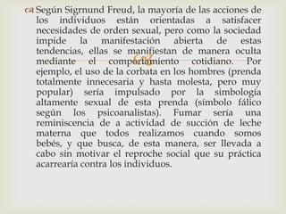  Según Sigrnund Freud, la mayoría de las acciones de
  los individuos están orientadas a satisfacer
  necesidades de orden sexual, pero como la sociedad
  impide la manifestación abierta de estas
  tendencias, ellas se manifiestan de manera oculta
                        
  mediante el comportamiento cotidiano. Por
  ejemplo, el uso de la corbata en los hombres (prenda
  totalmente innecesaria y hasta molesta, pero muy
  popular) sería impulsado por la simbología
  altamente sexual de esta prenda (símbolo fálico
  según los psicoanalistas). Fumar sería una
  reminiscencia de a actividad de succión de leche
  materna que todos realizamos cuando somos
  bebés, y que busca, de esta manera, ser llevada a
  cabo sin motivar el reproche social que su práctica
  acarrearía contra los individuos.
 