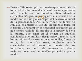  En este último ejemplo, se muestra que no se trata de
  tomar el término sexual solamente en su significado
  más corriente, sino que Freud se refiere además a
                         
  elementos más profundos, ligados a la relación de la
  madre con el niño y a las etapas del desarrollo inicial
  de la personalidad. Así, la actividad de fumar no
  conlleva solamente el uso de un símbolo fálico (el
  cigarrillo), sino también la necesidad de succión de la
  que hemos hablado. El impulso a la agresividad y a
  la muerte, que están en el origen de aquellas
  actividades que implican riesgo físico o mental para
  los individuos (las carreras de automóviles, filmes de
  terror, las montañas rusas, etcétera) estaría
  sustentado en el deseo de muerte de los
  individuos, es decir, de regresar al vientre
  materno, en el cual se sentían protegidos por la
  madre.
 
