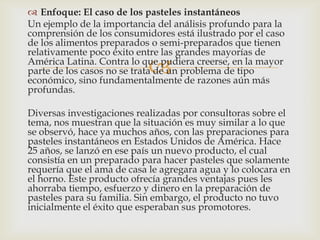  Enfoque: El caso de los pasteles instantáneos
Un ejemplo de la importancia del análisis profundo para la
comprensión de los consumidores está ilustrado por el caso
de los alimentos preparados o semi-preparados que tienen
relativamente poco éxito entre las grandes mayorías de
                            
América Latina. Contra lo que pudiera creerse, en la mayor
parte de los casos no se trata de un problema de tipo
económico, sino fundamentalmente de razones aún más
profundas.

Diversas investigaciones realizadas por consultoras sobre el
tema, nos muestran que la situación es muy similar a lo que
se observó, hace ya muchos años, con las preparaciones para
pasteles instantáneos en Estados Unidos de América. Hace
25 años, se lanzó en ese país un nuevo producto, el cual
consistía en un preparado para hacer pasteles que solamente
requería que el ama de casa le agregara agua y lo colocara en
el horno. Este producto ofrecía grandes ventajas pues les
ahorraba tiempo, esfuerzo y dinero en la preparación de
pasteles para su familia. Sin embargo, el producto no tuvo
inicialmente el éxito que esperaban sus promotores.
 
