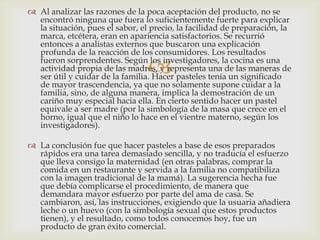  Al analizar las razones de la poca aceptación del producto, no se
  encontró ninguna que fuera lo suficientemente fuerte para explicar
  la situación, pues el sabor, el precio, la facilidad de preparación, la
  marca, etcétera, eran en apariencia satisfactorios. Se recurrió
  entonces a analistas externos que buscaron una explicación
  profunda de la reacción de los consumidores. Los resultados

                                 
  fueron sorprendentes. Según los investigadores, la cocina es una
  actividad propia de las madres, y representa una de las maneras de
  ser útil y cuidar de la familia. Hacer pasteles tenía un significado
  de mayor trascendencia, ya que no solamente supone cuidar a la
  familia, sino, de alguna manera, implica la demostración de un
  cariño muy especial hacia ella. En cierto sentido hacer un pastel
  equivale a ser madre (por la simbología de la masa que crece en el
  horno, igual que el niño lo hace en el vientre materno, según los
  investigadores).

 La conclusión fue que hacer pasteles a base de esos preparados
  rápidos era una tarea demasiado sencilla, y no traducía el esfuerzo
  que lleva consigo la maternidad (en otras palabras, comprar la
  comida en un restaurante y servida a la familia no compatibiliza
  con la imagen tradicional de la mamá). La sugerencia hecha fue
  que debía complicarse el procedimiento, de manera que
  demandara mayor esfuerzo por parte del ama de casa. Se
  cambiaron, así, las instrucciones, exigiendo que la usuaria añadiera
  leche o un huevo (con la simbología sexual que estos productos
  tienen), y el resultado, como todos conocemos hoy, fue un
  producto de gran éxito comercial.
 