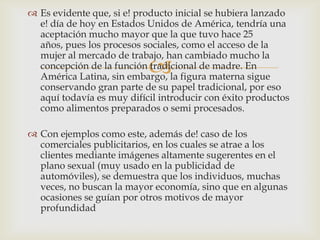  Es evidente que, si e! producto inicial se hubiera lanzado
  e! día de hoy en Estados Unidos de América, tendría una
  aceptación mucho mayor que la que tuvo hace 25
  años, pues los procesos sociales, como el acceso de la
  mujer al mercado de trabajo, han cambiado mucho la
                           
  concepción de la función tradicional de madre. En
  América Latina, sin embargo, la figura materna sigue
  conservando gran parte de su papel tradicional, por eso
  aquí todavía es muy difícil introducir con éxito productos
  como alimentos preparados o semi procesados.

 Con ejemplos como este, además de! caso de los
  comerciales publicitarios, en los cuales se atrae a los
  clientes mediante imágenes altamente sugerentes en el
  plano sexual (muy usado en la publicidad de
  automóviles), se demuestra que los individuos, muchas
  veces, no buscan la mayor economía, sino que en algunas
  ocasiones se guían por otros motivos de mayor
  profundidad
 