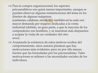  Para la compra organizacional, los aspectos
  psicoanalíticos son quizá menos importantes, aunque se
  pueden observar algunas reminiscencias del tema en los
  diseños de algunas máquinas
                           
  (camiones, calderas, etcétera) y también en la cada vez
  mayor demanda por mujeres dedicadas a la venta
  industrial (debido, en gran parte, a que la mayoría de los
  compradores son hombres, y se muestran más dispuestos
  a aceptar la visita de un vendedor del otro
  sexo).
 Aceptando la existencia de estos motivos ocultos del
  comportamiento, otros autores plantean que hay
  motivaciones más evidentes, pero no por ello menos
  fuertes que las formuladas por los psicoanalistas. Tales
  motivaciones se refieren a las necesidades sociales de los
  individuos.
 