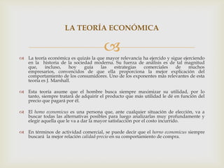 LA TEORÍA ECONÓMICA

                                       
 La teoría económica es quizás la que mayor relevancia ha ejercido y sigue ejerciendo
  en la historia de la sociedad moderna. Su fuerza de análisis es de tal magnitud
  que,     incluso,    hoy  guía    las   estrategias   comerciales     de     muchos
  empresarios, convencidos de que ella proporciona la mejor explicación del
  comportamiento de los consumidores. Uno de los exponentes más relevantes de esta
  teoría es J. Marshall.

 Esta teoría asume que el hombre busca siempre maximizar su utilidad, por lo
  tanto, siempre tratará de adquirir el producto que más utilidad le dé en función del
  precio que pagará por él.

 El homo economicus es una persona que, ante cualquier situación de elección, va a
  buscar todas las alternativas posibles para luego analizarlas muy profundamente y
  elegir aquella que le va a dar la mayor satisfacción por el costo incurrido.

 En términos de actividad comercial, se puede decir que el horno economicus siempre
  buscará la mejor relación calidad-precio en su comportamiento de compra.
 