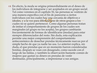  En efecto, la moda se origina primordialmente en el deseo de
  los individuos de integrarse y ser aceptados en un grupo social.
  Tal como veremos en el capítulo XI, las personas se vestirán de
  una manera específica con el fin de parecerse a ciertos

                              
  individuos con los cuales hay una cercanía de objetivos e
  ideales, y a la vez para diferenciarse de otros grupos a los
  cuales no se quiere pertenecer. Como algunas personas tratan
  de imitar el comportamiento de grupos de los cuales son
  marginales (el grupo no los acepta), los grupos cambiarán
  frecuentemente de formas de identificarse (modas) para estar
  siempre diferenciados del resto. Sin duda, esta explicación
  permite una mejor comprensión del comportamiento
  antieconómico de desechar prendas técnicamente nuevas por el
  simple hecho de que ya nadie las usa. Lo anterior explica, sin
  duda, el que prendas que en un momento fueron consideradas
  bonitas, después se vean con desagrado, como sucede con el
  largo de las faldas, y también la observación bastante común de
  mujeres que gastan su dinero en prendas de vestir
  destinadas, principalmente, a impresionar a sus amigas.
 