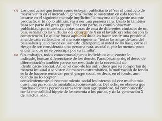  Los productos que tienen como eslogan publicitario el "ser el producto de
  mayor venta en el mercado", generalmente se sustentan en esta teoría al
  basarse en el siguiente mensaje implícito: "la mayoría de la gente usa este
  producto, si tú no lo utilizas, vas a ser una persona rara. Úsalo tú también
  para ser parte del gran grupo". Por otra parte, es común observar
  publicidad que muestra a varias amas de casa de diferentes ciudades de un
                                    
  país, señalando las virtudes del detergente X en el lavado en relación con la
  competencia. Lo que se busca aquí, sin duda, es hacer sentir una presión al
  ama de casa reflejada en el mensaje siguiente: "todas las amas de casa del
  país saben que lo mejor es usar este detergente; si usted no lo hace, corre el
  riesgo de ser considerada una persona rara, asocial o, por lo menos, poco
  eficiente, que no se preocupa por su familia".
 Sin embargo, todos conocemos algunos individuos que, contra lo
  indicado, buscan diferenciarse de los demás. Paradójicamente, el deseo de
  diferenciación también parece ser resultado de la necesidad de
  identificación social. Así, en el caso de los individuos que se comportan de
  manera inusual o se visten de manera estrambótica, la motivación de fondo
  es la de hacerse remarcar por el grupo social; es decir, en el fondo, aun
  cuando no lo acepten
  conscientemente, el reconocimiento social les interesa tal vez mucho más
  que a una persona de mentalidad conservadora. De hecho, se observa que
  muchas de estas personas raras terminan agrupándose, tal como sucedió
  con la mentalidad hippie de los sesenta o los punks, y de la generación X
  de la actualidad.
 