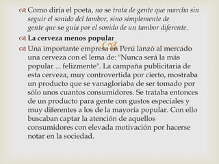  Como diría el poeta, no se trata de gente que marcha sin
  seguir el sonido del tambor, sino simplemente de
  gente que se guía por el sonido de un tambor diferente.
 La cerveza menos popular
                          
 Una importante empresa en Perú lanzó al mercado
  una cerveza con el lema de: "Nunca será la más
  popular ... felizmente". La campaña publicitaria de
  esta cerveza, muy controvertida por cierto, mostraba
  un producto que se vanagloriaba de ser tomado por
  sólo unos cuantos consumidores. Se trataba entonces
  de un producto para gente con gustos especiales y
  muy diferentes a los de la mayoría popular. Con ello
  buscaban captar la atención de aquellos
  consumidores con elevada motivación por hacerse
  notar en la sociedad.
 