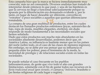 Esta campaña hizo que la marca se hiciera inmediatamente muy
conocida, más no así consumida. Diversos analistas han tratado de
interpretar desde entonces lo que pasó, y una de las hipótesis es
que la cerveza no llegó a funcionar adecuadamente porque su
apuesta por la diferenciación era demasiado evidente y, por lo
tanto, en lugar de hacer deseable ser diferente, convertía en
"extraños" o poco sociables a aquellos que querían diferenciarse
tomándola.
                                 
La compra de una gran multitud de productos, entre los cuales
destacan los llamados productos ostentosos (joyas, automóviles de
lujo, ropa de moda, muebles elegantes, etcétera), sin duda
responde de modo fundamental a las necesidades sociales que
hemos señalado.
Dado que estos productos son mucho más abundantes en las
sociedades altamente desarrolladas, podemos decir que, en
América Latina, su influencia es bastante menor que en los países
del norte (sobre todo, en el caso de las clases de menores ingresos).
Sin embargo, no se debe por eso pensar que su influencia es
pequeña entre los pobres, pues el fenómeno de la moda, la
necesidad de prestigio y de relaciones sociales existe en todas las
sociedades.

Se puede señalar el caso frecuente en los pueblos
latinoamericanos, de gente que vive todo el año con grandes
limitaciones, solamente con el fin de gastar todos sus recursos en la
fiesta tradicional anual (por eieraoío, et carnava/ boíivieno, brasifeño o
[as fiestas religiosas de cada lugar o región).
 