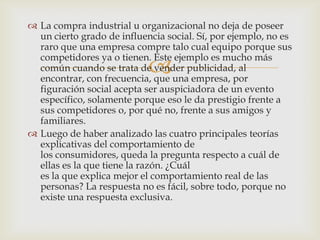  La compra industrial u organizacional no deja de poseer
  un cierto grado de influencia social. Sí, por ejemplo, no es
  raro que una empresa compre talo cual equipo porque sus
  competidores ya o tienen. Este ejemplo es mucho más
                            
  común cuando se trata de vender publicidad, al
  encontrar, con frecuencia, que una empresa, por
  figuración social acepta ser auspiciadora de un evento
  específico, solamente porque eso le da prestigio frente a
  sus competidores o, por qué no, frente a sus amigos y
  familiares.
 Luego de haber analizado las cuatro principales teorías
  explicativas del comportamiento de
  los consumidores, queda la pregunta respecto a cuál de
  ellas es la que tiene la razón. ¿Cuál
  es la que explica mejor el comportamiento real de las
  personas? La respuesta no es fácil, sobre todo, porque no
  existe una respuesta exclusiva.
 