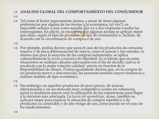  ANÁLISIS GLOBAL DEL COMPORTAMIENTO DEL CONSUMIDOR

 Tal como el lector seguramente piensa, a pesar de tener algunas
  preferencias por alguna de las teorías (¿la económica, tal vez?), es
  imposible señalar a una como aquella que va a dar respuesta a todas las
                                   
  interrogantes. En efecto, se encuentra que algunas teorías se aplican mejor
  que otras, según el tipo de producto, el tipo de consumidor e, incluso, de
  acuerdo con la circunstancia de compra o de uso.

 Por ejemplo, podría decirse que para el caso de los productos de consumo
  masivo y de poca diferenciación de marca, como el azúcar y los cereales, lo
  mismo que para la mayoría de las compras industriales, se aplica
  coherentemente la teoría económica de Marshall. Es evidente que en estas
  situaciones se realizan cálculos adecuados con el fin de decidir cuál es el
  producto con la mejor relación calidad/ precio en función de la
  disponibilidad de dinero. Podría igualmente decirse que, en la compra de
  un producto nuevo o desconocido, las personas tendrán mayor tendencia a
  realizar análisis de tipo económico.

 Sin embargo, en aquellos productos de poco precio, de marcas
  diferenciadas y en un mercado muy competitivo (como los refrescos),
  quizá la tendencia mayor será la utilización de las experiencias para llegar
  a la decisión más adecuada. La teoría del aprendizaje, acaso, también se
  aplicará mejor para explicar la situación de compra repetitiva o de
  productos ya conocidos y de alto riesgo de uso, como puede ser el caso de
  los medicamentos.

 