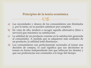 Principios de la teoría económica
                              
a) Las necesidades y deseos de los consumidores son ilimitados
   y, por lo tanto, no se pueden satisfacer por completo.
b) En vista de ello, tenderá a escoger aquella alternativa (bien o
   servicio) que maximice su satisfacción.
c) La utilidad de un producto consiste en la satisfacción generada
   al consumidor. A medida que se adquieren más unidades de
   un producto, la utilidad total disminuye.
d) Los consumidores son perfectamente racionales al tomar una
   decisión de compra, lo cual significa que sus decisiones se
   toman en forma independiente (sin que influyan los demás) y
   que sus preferencias son constantes a lo largo del tiempo.
 