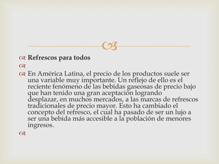 
 Refrescos para todos

 En América Latina, el precio de los productos suele ser
  una variable muy importante. Un reflejo de ello es el
  reciente fenómeno de las bebidas gaseosas de precio bajo
  que han tenido una gran aceptación logrando
  desplazar, en muchos mercados, a las marcas de refrescos
  tradicionales de precio mayor. Esto ha cambiado el
  concepto del refresco, el cual ha pasado de ser un lujo a
  ser una bebida más accesible a la población de menores
  ingresos.

 