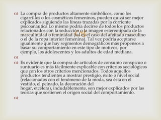  La compra de productos altamente simbólicos, como los
  cigarrillos o los cosméticos femeninos, pueden quizá ser mejor
  explicados siguiendo las líneas trazadas por la corriente
  psicoanautica Lo mismo podría decirse de todos los productos

                              
  relacionados con la seducción o la imagen estereotipada de la
  masculinidad o feminidad (tal es el caso del afeitado masculino
  o el de la ropa interior femenina). Tal vez podría aceptarse
  igualmente que hay segmentos demográficos más propensos a
  basar su comportamiento en este tipo de motivos, por
  ejemplo, los adolescentes y los adultos de edad mediana.

 Es evidente que la compra de artículos de consumo conspicuo o
  suntuario es más fácilmente explicable con criterios sociológicos
  que con los otros criterios mencionados. Todos aquellos
  productos tendientes a mostrar prestigio, éxito o nivel social
  (relacionados con el fenómeno de la moda, sea ésta en el
  vestido, el peinado, la decoración del
  hogar, etcétera), indudablemente, son mejor explicados por las
  teorías que sostienen el origen social del comportamiento.

 