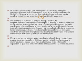  Se observa, sin embargo, que en ninguno de los casos y ejemplos
  propuestos basta una sola teoría para explicar de manera coherente la
  situación. Siempre se encuentra que, quizás, el aporte de una teoría

                                 
  paralela podría lograr una mejor comprensión del fenómeno.

 Por ejemplo, se sabe que la compra de ropa interior de
  mujeres, también, fuertemente influida por la moda y la presión social; de
  modo similar, se ve que la compra de una computadora en una empresa
  puede estar relacionada con la experiencia que se ha tenido con la misma
  marca (es decir, aspectos económicos y de aprendizaje). Restaría solamente
  terminar mostrando lo que resulta ser entonces evidente: es necesario
  construir un esquema de explicación del comportamiento que considere la
  intervención de fuerzas y motivos de diverso tipo.

 El esquema que se propone como resultado del análisis es, entonces, un
  esquema que asigna valores distintos a cada variable, en función de la
  importancia que pueda tener para explicar cada comportamiento
  específico, lo que dará como resultado una ecuación de la forma siguiente:

 