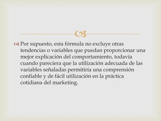 
 Por supuesto, esta fórmula no excluye otras
  tendencias o variables que puedan proporcionar una
  mejor explicación del comportamiento, todavía
  cuando pareciera que la utilización adecuada de las
  variables señaladas permitiría una comprensión
  confiable y de fácil utilización en la práctica
  cotidiana del marketing.
 