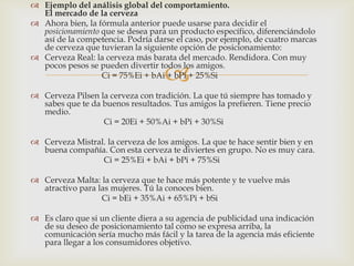  Ejemplo del análisis global del comportamiento.
  El mercado de la cerveza
 Ahora bien, la fórmula anterior puede usarse para decidir el
  posicionamiento que se desea para un producto específico, diferenciándolo
  así de la competencia. Podría darse el caso, por ejemplo, de cuatro marcas
  de cerveza que tuvieran la siguiente opción de posicionamiento:
 Cerveza Real: la cerveza más barata del mercado. Rendidora. Con muy

                                   
  pocos pesos se pueden divertir todos los amigos.
                  Ci = 75%Ei + bAi + bPi + 25%Si

 Cerveza Pilsen la cerveza con tradición. La que tú siempre has tomado y
  sabes que te da buenos resultados. Tus amigos la prefieren. Tiene precio
  medio.
                  Ci = 20Ei + 50%Ai + bPi + 30%Si

 Cerveza Mistral. la cerveza de los amigos. La que te hace sentir bien y en
  buena compañía. Con esta cerveza te diviertes en grupo. No es muy cara.
                 Ci = 25%Ei + bAi + bPi + 75%Si

 Cerveza Malta: la cerveza que te hace más potente y te vuelve más
  atractivo para las mujeres. Tú la conoces bien.
                  Ci = bEi + 35%Ai + 65%Pi + bSi

 Es claro que si un cliente diera a su agencia de publicidad una indicación
  de su deseo de posicionamiento tal como se expresa arriba, la
  comunicación sería mucho más fácil y la tarea de la agencia más eficiente
  para llegar a los consumidores objetivo.
 