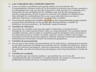  LAS VARIABLES DEL COMPORTAMIENTO
 Como se señaló, el problema más grande relativo al conocimiento del
  Comportamiento humano radica en la diversidad de personas que existen, aunados a
  la complejidad que cada una de ellas representa. Cada persona es e! resultado de la
  interacción de una multiplicidad de variables, cada una de ellas integrada por
  muchos componentes, 10 que su pone un universo casi infinito de combinaciones.
  Esta infinidad de combinaciones lleva, así, a que cada individuo sea único y

                                         
  diferente. Entramos a continuación a analizar tales variables.
 Una forma de analizar las variables explicativas del comportamiento puede consistir
  en separarlas inicialmente en tres grupos que denominaremos variables de
  influencia, de procesamiento y de resultado, respectivamente.
 Variables de influencia
 Son todas las variables a las que está sujeto el individuo, en tanto persona
  inteligente, las cuales pueden influir sobre su comportamiento. No se pueden llamar
  variables externas, pues en ellas se consideran aspectos biológicos que caracterizan a
  los individuos (el sexo, la talla y la edad), aspectos sociales (cultura, clase social),
  económicos (niveles de precios, ingresos, etcétera), aspectos comerciales (publicidad,
  infraestructura comercial) e incluso circunstancias geográficas.
 Variables de procesamiento
 Son las que se dan dentro de! pensamiento de los individuos y representan la manera
  en que éstos procesan los influjos provenientes de las variables de influencia. Aquí se
  sitúan los procesos psicológicos, como las sensaciones, la percepción, la motivación y
  las actitudes, así como las estructuras psicológicas como la personalidad o el estilo de
  vida.
 Variables de resultado
 Son aquellas que nos interesa explicar y que podrían ser, en el caso del
  comportamiento del consumidor, el comportamiento de compra, la retención de la
  publicidad, la lealtad de marca, el estatus de usuario, etcétera.
 