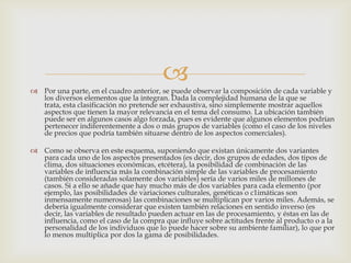 
 Por una parte, en el cuadro anterior, se puede observar la composición de cada variable y
  los diversos elementos que la integran. Dada la complejidad humana de la que se
  trata, esta clasificación no pretende ser exhaustiva, sino simplemente mostrar aquellos
  aspectos que tienen la mayor relevancia en el tema del consumo. La ubicación también
  puede ser en algunos casos algo forzada, pues es evidente que algunos elementos podrían
  pertenecer indiferentemente a dos o más grupos de variables (como el caso de los niveles
  de precios que podría también situarse dentro de los aspectos comerciales).

 Como se observa en este esquema, suponiendo que existan únicamente dos variantes
  para cada uno de los aspectos presentados (es decir, dos grupos de edades, dos tipos de
  clima, dos situaciones económicas, etcétera), la posibilidad de combinación de las
  variables de influencia más la combinación simple de las variables de procesamiento
  (también consideradas solamente dos variables) sería de varios miles de millones de
  casos. Si a ello se añade que hay mucho más de dos variables para cada elemento (por
  ejemplo, las posibilidades de variaciones culturales, genéticas o c1imáticas son
  inmensamente numerosas) las combinaciones se multiplican por varios miles. Además, se
  debería igualmente considerar que existen también relaciones en sentido inverso (es
  decir, las variables de resultado pueden actuar en las de procesamiento, y éstas en las de
  influencia, como el caso de la compra que influye sobre actitudes frente al producto o a la
  personalidad de los individuos que lo puede hacer sobre su ambiente familiar), lo que por
  lo menos multiplica por dos la gama de posibilidades.
 