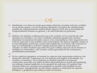 
 Finalmente, si se tiene en cuenta que existen relaciones cruzadas entre las variables
  de un mismo grupo y con las de grupos diferentes, el número de combinaciones
  posibles de comportamiento resulta infinito (figura 2.4) De allí, la diversidad del
  comportamiento humano en general, y de cada individuo en particular.

 Debido a las infinitas combinaciones (no se ha contado con la variación de cada
  elemento en el tiempo y con otras variables), solamente quedan dos caminos:
  abandonar la esperanza de poder conocer a los consumidores o bien organizarse con
  el fin de acercarse lo más posible a este conocimiento. Sin duda el segundo camino es
  el más inteligente, puesto que cuanto más complicado es un tema, más necesario se
  hace su conocimiento y mayores ventajas alcanzan quien se acerca más a él.
  Además, no debe olvidarse que existe otra gran ventaja: cada uno de los lectores es
  también un consumidor y, por lo tanto, conoce gran parte de las variaciones y
  posibilidades presentadas.

 En los capítulos siguientes, se tratarán los aspectos más importantes relativos a los
  elementos referidos. Trataremos, así, los aspectos psicológicos individuales, los
  sociales y económicos. No se dedicará un capítulo especial a los aspectos
  comerciales, pues ellos son objeto de libros especializados en el área del marketing;
  sin embargo, estarán implícitos en los ejemplos de cada tema. El capítulo final
  retomará todos los conceptos para presentar un modelo más detallado de sus
  interacciones. Seguidamente, en este último capítulo se analizarán los aspectos
  biológicos y geográficos que influyen sobre el consumo.
 