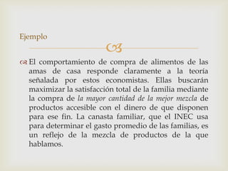 Ejemplo
                         
 El comportamiento de compra de alimentos de las
  amas de casa responde claramente a la teoría
  señalada por estos economistas. Ellas buscarán
  maximizar la satisfacción total de la familia mediante
  la compra de la mayor cantidad de la mejor mezcla de
  productos accesible con el dinero de que disponen
  para ese fin. La canasta familiar, que el INEC usa
  para determinar el gasto promedio de las familias, es
  un reflejo de la mezcla de productos de la que
  hablamos.
 