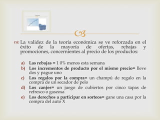 
 La validez de la teoría económica se ve reforzada en el
  éxito de la mayoría de ofertas, rebajas y
  promociones, concernientes al precio de los productos:

   a) Las rebajas = 1 0% menos esta semana
   b) Los incrementos de producto por el mismo precio= lleve
      dos y pague uno
   c) Los regalos por la compra= un champú de regalo en la
      compra de un secador de pelo
   d) Los canjes= un juego de cubiertos por cinco tapas de
      refresco o gaseosa
   e) Los derechos a participar en sorteos= gane una casa por la
      compra del auto X
 