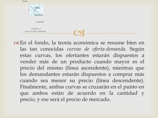 
 En el fondo, la teoría económica se resume bien en
  las tan conocidas curvas de oferta-demanda. Según
  estas curvas, los ofertantes estarán dispuestos a
  vender más de un producto cuando mayor es el
  precio del mismo (línea ascendente), mientras que
  los demandantes estarán dispuestos a comprar más
  cuando sea menor su precio (línea descendente).
  Finalmente, ambas curvas se cruzarán en el punto en
  que ambos están de acuerdo en la cantidad y
  precio, y ese será el precio de mercado.
 