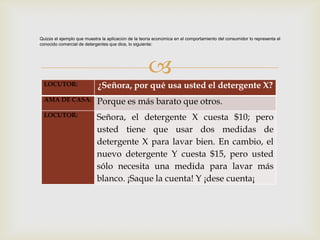 Quizás el ejemplo que muestra la aplicación de la teoría económica en el comportamiento del consumidor lo representa el
conocido comercial de detergentes que dice, lo siguiente:




                                                     
  LOCUTOR:                  ¿Señora, por qué usa usted el detergente X?
  AMA DE CASA:              Porque es más barato que otros.
  LOCUTOR:                  Señora, el detergente X cuesta $10; pero
                            usted tiene que usar dos medidas de
                            detergente X para lavar bien. En cambio, el
                            nuevo detergente Y cuesta $15, pero usted
                            sólo necesita una medida para lavar más
                            blanco. ¡Saque la cuenta! Y ¡dese cuenta¡
 