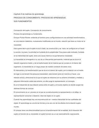 Capítulo II de matrices de aprendizaje.
PROCESO DE CONOCIMIENTO. PROCESO DE APRENDIZAJE.
SUS FUNDAMENTOS.

Concepción del sujeto. Concepción de conocimiento.
Proceso de aprendizaje su fundamento.
Enrique Pichón Riviere: entiende al hombre como configurándose en una actividad transformadora,
en una relación dialéctica, mutuamente modificante con el mundo, relación que tiene su motor en la
necesidad.
Esto quiere decir que el sujeto no es lo dado, es construcción y se hace, se configura en un hacer.
La acción, la praxis, la actividad es fundante de la subjetividad. Esa praxis está motivada, fundada
en la interioridad del sujeto, tiene una causa interna a la que llamamos necesidad.
La necesidad es emergente a su vez de un intercambio permanente, material que se da en la
relación organismo-medio, y de la trasformación de la materia que se cumple en el interior del
organismo, la necesidad es un rasgo propio de nuestra condición de seres vivos.
El intercambio y la transformación que se da en el interior del sujeto y en la relación con el medio
da lugar a una tensión bio-psíquica (necesidad), esta tensión pone en marcha un hacer, una
relación activa y direccional en la que el sujeto se relaciona con su entorno inmediato y mediato y
adquiere información sobre ese entorno, en ella surge la representación, el concepto.
Es en el desarrollo de esa relación activa entre el sujeto y el mundo objetivo en donde surgen las
distintas formas de conocer.
El conocimiento es un proceso en el que se va estructurando la representación o el reflejo, la
representación sensorial o ideatoria, ideal del objeto en el sujeto.
Cuando hay aprendizaje hay una reconstrucción en nuestra interioridad de las cualidades del
objeto. El aprendizaje es una de las formas y a la vez uno de los efectos de la relación sujetomundo.
El conocer tiene una direccionalidad que es la transformación de la realidad, de la situación del
sujeto en función de su necesidad, el sujeto humano es un ser esencialmente cognoscente.

 