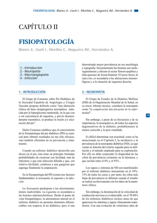 FISIOPATOLOGÍA. Blanes JI., Lluch I., Morillas C., Nogueira JM., Hernández A.




CAPÍTULO II

FISIOPATOLOGÍA
Blanes JI., Lluch I., Morillas C., Nogueira JM., Hernández A.



                                                        determinada mayor prevalencia en sus morfología
 1.-   Introducción                                     y topografía: frecuentemente las lesiones son multi-
 2.-   Neuropatía                                       segmentarias y afectan al sector fémoro-poplíteo y
 3.-   Macroangiopatía                                  tibio-peroneo de forma bilateral. El tercer factor, la
 4.-   Infección                                        infección, es secundaria a las alteraciones inmuno-
                                                        lógicas y a la situación de isquemia descrita.


1.- INTRODUCCIÓN                                        2.- NEUROPATÍA

    El Grupo de Consenso sobre Pie Diabético de            El Grupo de Estudio de la Diabetes Mellitus
la Sociedad Española de Angiología y Cirugía            (DM) de la Organización Mundial de la Salud, en
Vascular propone definirlo como "una alteración         su tercer informe técnico, considera la neuropatía
clínica de base etiopatogénica neuropática indu-        como "la complicación más frecuente de la enfer-
cida por la hiperglicemia mantenida, en la que con      medad".
o sin coexistencia de isquemia, y previo desenca-                                                                19
denante traumático, se produce la lesión y/o ulce-         Sin embargo, a pesar de su frecuencia y de su
ración del pie".                                        importancia, la neuropatía es, de todos los aspectos
                                                        degenerativos de la diabetes, probablemente la
    Dicho Consenso establece que el conocimiento        menos conocida y la peor estudiada.
de la fisiopatología del pie diabético (PD) es esen-
cial para obtener resultados no tan sólo eficaces,          Es difícil determinar con exactitud, como se ha
sino también eficientes en su prevención y trata-       mencionado en el Capítulo I, la incidencia y la
miento.                                                 prevalencia de la neuropatía diabética (ND), ya que
                                                        varían en función del criterio seguido para su defi-
    Cuando un enfermo diabético desarrolla una          nición y el método empleado para su exploración.
úlcera en el pie, ésta tiene en principio limitadas     Por ello no debe sorprender la disparidad de las
probabilidades de cicatrizar con facilidad; más de      cifras de prevalencia existentes en la literatura, y
infectarse y que esta infección difunda y que, con      que oscilan entre el 0% y el 93% .
relativa facilidad, conduzca a una gangrena que
suponga finalmente la amputación.                           Los signos y síntomas de ND son manifestados
                                                        por el enfermo diabético únicamente en el 10%-
   En la fisiopatología del PD existen tres factores    15% de todos los casos y, por tanto, las cifras más
fundamentales: la neuropatía, la isquemia y la infec-   bajas de prevalencia se obtienen cuando el estudio
ción.                                                   se realiza exclusivamente con los datos de la anam-
                                                        nesis clínica.
    La Neuropatía predispone a los microtrauma-
tismos inadvertidos. La isquemia es secundaria a            Sin embargo, la disminución de la velocidad de
las lesiones arterioescleróticas. Desde el punto de     conducción nerviosa es evidenciable en el 70-80%
vista fisiopatológico, la ateromatosis arterial en el   de los enfermos diabéticos incluso antes de que
enfermo diabético no presenta elementos diferen-        aparezcan los síntomas y signos clínicamente mani-
ciables con respecto al no diabético, pero sí una       fiestos. Con una evolución de veinticinco años de
 