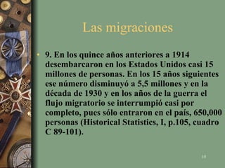 Las migraciones  9. En los quince años anteriores a 1914 desembarcaron en los Estados Unidos casi 15 millones de personas. En los 15 años siguientes ese número disminuyó a 5,5 millones y en la década de 1930 y en los años de la guerra el flujo migratorio se interrumpió casi por completo, pues sólo entraron en el país, 650,000 personas (Historical Statistics, I, p.105, cuadro C 89-101).   