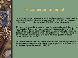 El comercio mundial  10. La emigración procedente de la península ibérica, en su mayor parte hacia América Latina, disminuyó de 1.750.000 personas en el decenio 1911-1920 a menos de 250,000 en los años treinta. El comercio mundial se recuperó en las conmociones de la guerra y de la crisis de posguerra para superar ligeramente el nivel de 1913 a finales de los años veinte, cayó luego durante el período de depresión y al finalizar la era de las catástrofes (1948) su volumen no era mucho mayor que antes de la primera guerra mundial (W.W. Rostov,1978:669).  En contrapartida, se había más que duplicado entre los primeros años de la década de 1890 y 1913y se multiplicaría por cinco en el período comprendido entre 1948 y 1971. 